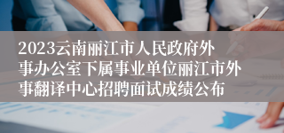 2023云南丽江市人民政府外事办公室下属事业单位丽江市外事翻译中心招聘面试成绩公布