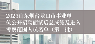 2023山东烟台龙口市事业单位公开招聘面试后总成绩及进入考察范围人员名单（第一批）