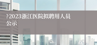 ?2023浙江医院拟聘用人员公示