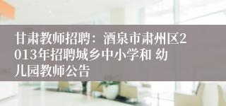 甘肃教师招聘：酒泉市肃州区2013年招聘城乡中小学和 幼儿园教师公告