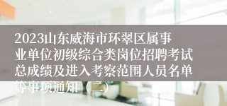 2023山东威海市环翠区属事业单位初级综合类岗位招聘考试总成绩及进入考察范围人员名单等事项通知（二）