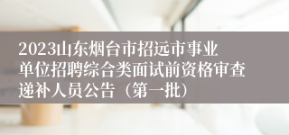 2023山东烟台市招远市事业单位招聘综合类面试前资格审查递补人员公告（第一批）
