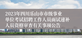 2023年四川乐山市市级事业单位考试招聘工作人员面试递补人员资格审查有关事项公告