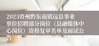 2023贵州黔东南镇远县事业单位招聘部分岗位（县融媒体中心岗位）资格复审名单及面试公告
