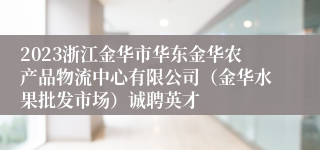 2023浙江金华市华东金华农产品物流中心有限公司（金华水果批发市场）诚聘英才