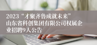 2023“才聚齐鲁成就未来”山东省科创集团有限公司权属企业招聘9人公告