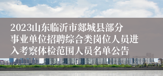 2023山东临沂市郯城县部分事业单位招聘综合类岗位人员进入考察体检范围人员名单公告