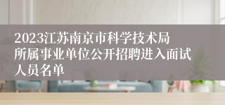 2023江苏南京市科学技术局所属事业单位公开招聘进入面试人员名单