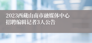 2023西藏山南市融媒体中心招聘编辑记者3人公告