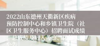2022山东德州天衢新区疾病预防控制中心和乡镇卫生院（社区卫生服务中心）招聘面试成绩、总成绩及进入考察、体检人员公告