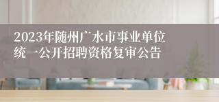 2023年随州广水市事业单位统一公开招聘资格复审公告