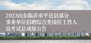 2023山东临沂市平邑县部分事业单位招聘综合类岗位工作人员考试总成绩公告