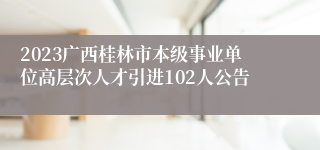 2023广西桂林市本级事业单位高层次人才引进102人公告 