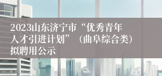 2023山东济宁市“优秀青年人才引进计划”（曲阜综合类）拟聘用公示