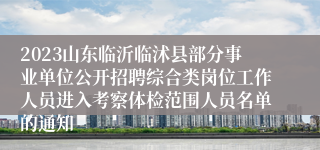 2023山东临沂临沭县部分事业单位公开招聘综合类岗位工作人员进入考察体检范围人员名单的通知
