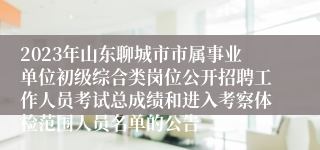2023年山东聊城市市属事业单位初级综合类岗位公开招聘工作人员考试总成绩和进入考察体检范围人员名单的公告