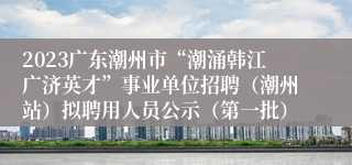 2023广东潮州市“潮涌韩江广济英才”事业单位招聘（潮州站）拟聘用人员公示（第一批）