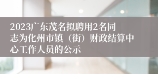 2023广东茂名拟聘用2名同志为化州市镇（街）财政结算中心工作人员的公示
