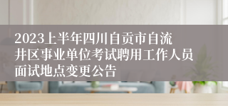 2023上半年四川自贡市自流井区事业单位考试聘用工作人员面试地点变更公告