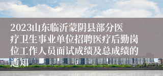 2023山东临沂蒙阴县部分医疗卫生事业单位招聘医疗后勤岗位工作人员面试成绩及总成绩的通知