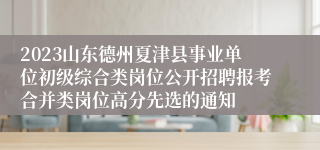 2023山东德州夏津县事业单位初级综合类岗位公开招聘报考合并类岗位高分先选的通知