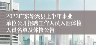 2023广东始兴县上半年事业单位公开招聘工作人员入围体检人员名单及体检公告
