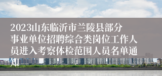 2023山东临沂市兰陵县部分事业单位招聘综合类岗位工作人员进入考察体检范围人员名单通知
