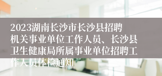 2023湖南长沙市长沙县招聘机关事业单位工作人员、长沙县卫生健康局所属事业单位招聘工作人员体检通知