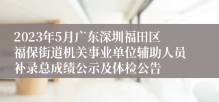 2023年5月广东深圳福田区福保街道机关事业单位辅助人员补录总成绩公示及体检公告