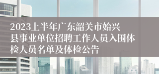2023上半年广东韶关市始兴县事业单位招聘工作人员入围体检人员名单及体检公告