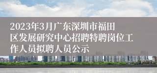 2023年3月广东深圳市福田区发展研究中心招聘特聘岗位工作人员拟聘人员公示