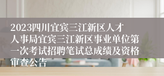 2023四川宜宾三江新区人才人事局宜宾三江新区事业单位第一次考试招聘笔试总成绩及资格审查公告