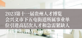 2023第十一届贵州人才博览会兴义市下五屯街道所属事业单位引进高层次人才和急需紧缺人才线上初评结果及拟参