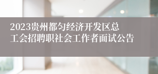 2023贵州都匀经济开发区总工会招聘职社会工作者面试公告