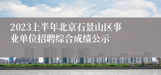 2023上半年北京石景山区事业单位招聘综合成绩公示