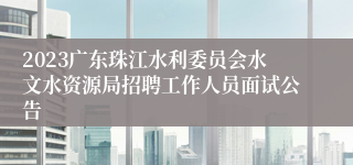 2023广东珠江水利委员会水文水资源局招聘工作人员面试公告