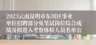 2023云南昆明市东川区事业单位招聘部分免笔试岗位综合成绩及拟进入考察体检人员名单公示（一）