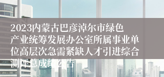 2023内蒙古巴彦淖尔市绿色产业统筹发展办公室所属事业单位高层次急需紧缺人才引进综合测评总成绩公告
