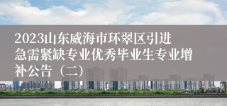 2023山东威海市环翠区引进急需紧缺专业优秀毕业生专业增补公告（二）
