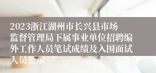 2023浙江湖州市长兴县市场监督管理局下属事业单位招聘编外工作人员笔试成绩及入围面试人员公示