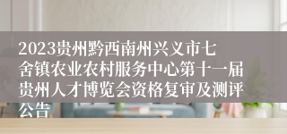 2023贵州黔西南州兴义市七舍镇农业农村服务中心第十一届贵州人才博览会资格复审及测评公告