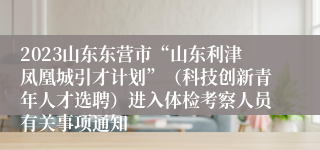 2023山东东营市“山东利津凤凰城引才计划”（科技创新青年人才选聘）进入体检考察人员有关事项通知