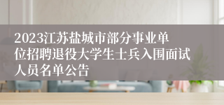 2023江苏盐城市部分事业单位招聘退役大学生士兵入围面试人员名单公告