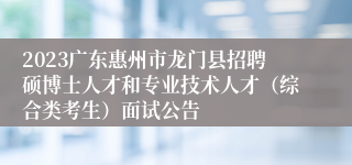 2023广东惠州市龙门县招聘硕博士人才和专业技术人才（综合类考生）面试公告