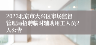 2023北京市大兴区市场监督管理局招聘临时辅助用工人员2人公告