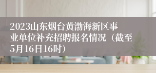 2023山东烟台黄渤海新区事业单位补充招聘报名情况（截至5月16日16时）