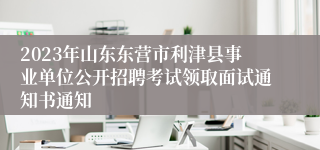 2023年山东东营市利津县事业单位公开招聘考试领取面试通知书通知