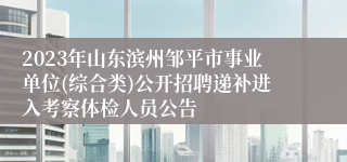 2023年山东滨州邹平市事业单位(综合类)公开招聘递补进入考察体检人员公告