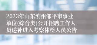2023年山东滨州邹平市事业单位(综合类)公开招聘工作人员递补进入考察体检人员公告
