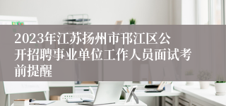 2023年江苏扬州市邗江区公开招聘事业单位工作人员面试考前提醒